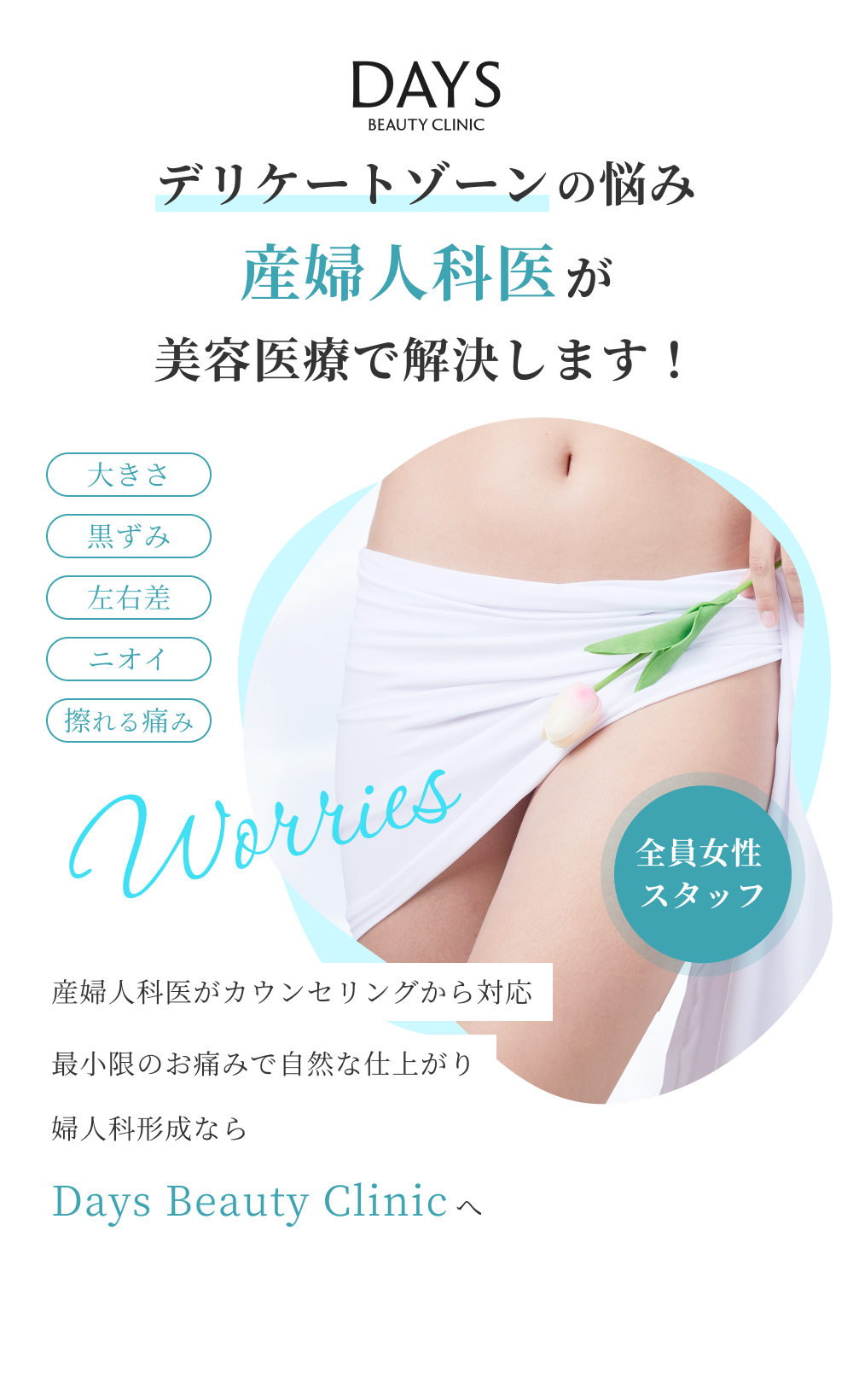Days Beauty Clinic デリケートゾーンの悩み産婦人科医が美容医療で解決します！ / Worries 大きさ、黒ずみ、左右差、ニオイ、擦れる痛み / 全員女性スタッフ / 産婦人科医がカウンセリングから対応 最小限のお痛みで自然な仕上がり 婦人科形成ならDays Beauty Clinicへ